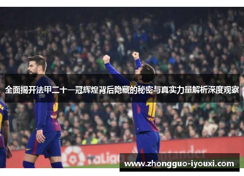 全面揭开法甲二十一冠辉煌背后隐藏的秘密与真实力量解析深度观察