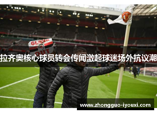 拉齐奥核心球员转会传闻激起球迷场外抗议潮